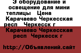 Э/оборудование и освещение для мини-теплицы › Цена ­ 7 000 - Карачаево-Черкесская респ., Черкесск г.  »    . Карачаево-Черкесская респ.,Черкесск г.